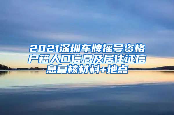 2021深圳车牌摇号资格户籍人口信息及居住证信息复核材料+地点