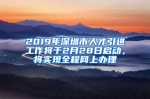 2019年深圳市人才引进工作将于2月28日启动，将实现全程网上办理