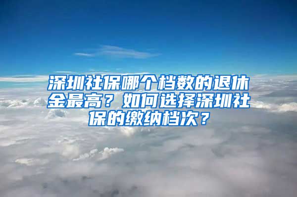 深圳社保哪个档数的退休金最高？如何选择深圳社保的缴纳档次？