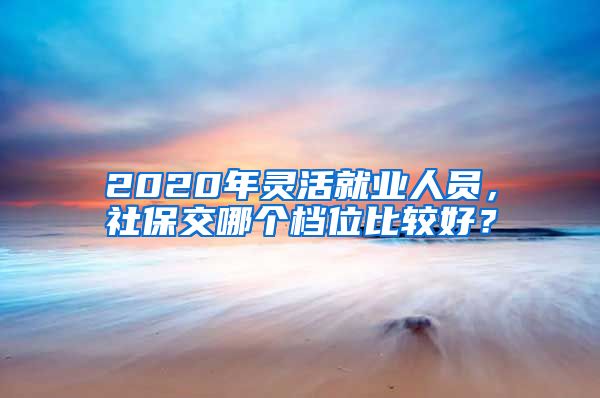 2020年灵活就业人员，社保交哪个档位比较好？