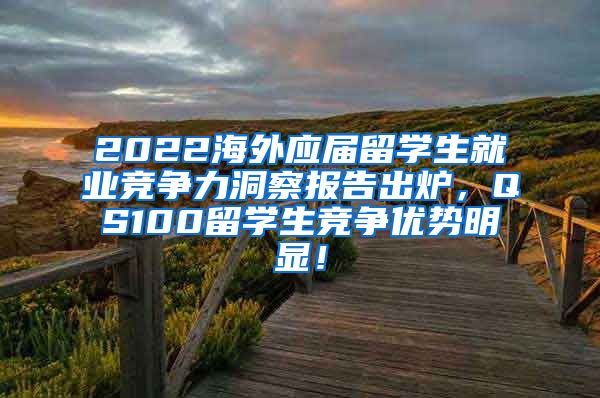 2022海外应届留学生就业竞争力洞察报告出炉，QS100留学生竞争优势明显！