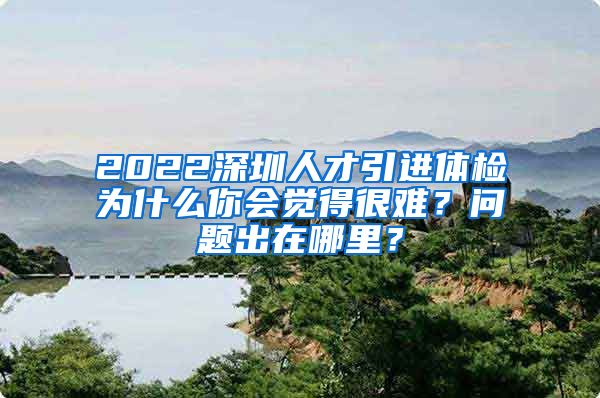 2022深圳人才引进体检为什么你会觉得很难？问题出在哪里？