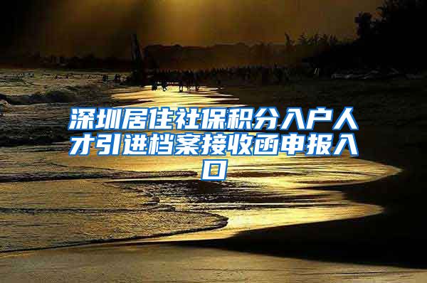 深圳居住社保积分入户人才引进档案接收函申报入口