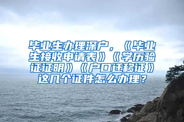 毕业生办理深户，《毕业生接收申请表》《学历验证证明》《户口迁移证》这几个证件怎么办理？