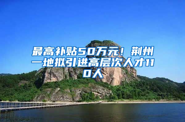 最高补贴50万元！荆州一地拟引进高层次人才110人