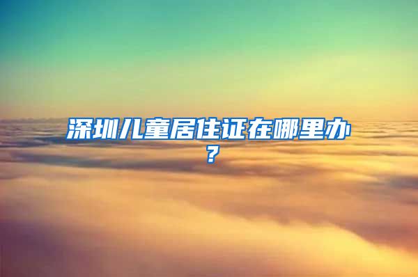 深圳儿童居住证在哪里办？