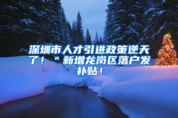 深圳市人才引进政策逆天了！＂新增龙岗区落户发补贴！