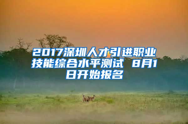 2017深圳人才引进职业技能综合水平测试 8月1日开始报名