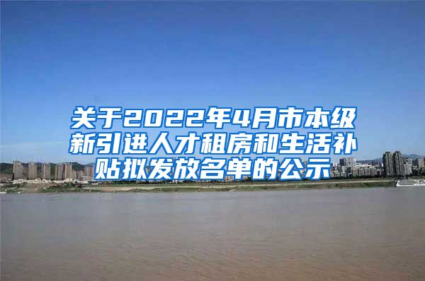 关于2022年4月市本级新引进人才租房和生活补贴拟发放名单的公示