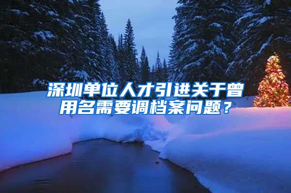 深圳单位人才引进关于曾用名需要调档案问题？