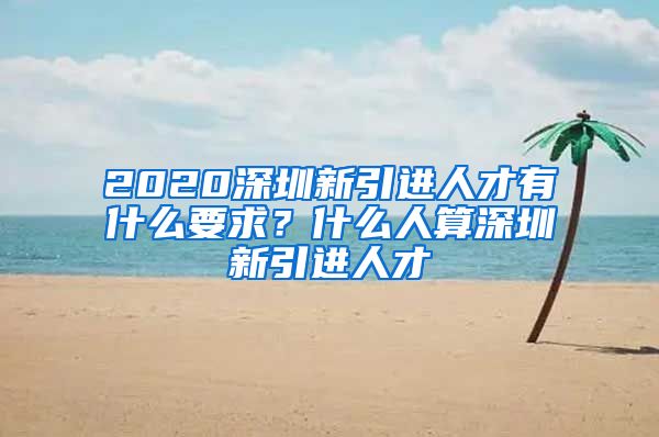 2020深圳新引进人才有什么要求？什么人算深圳新引进人才