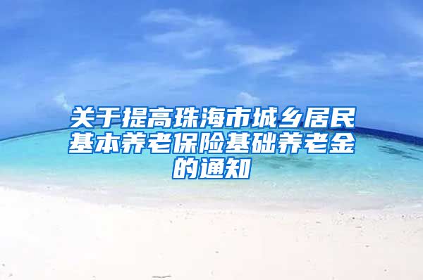 关于提高珠海市城乡居民基本养老保险基础养老金的通知