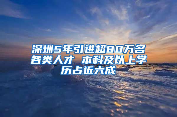 深圳5年引进超80万名各类人才 本科及以上学历占近六成