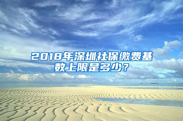 2018年深圳社保缴费基数上限是多少？