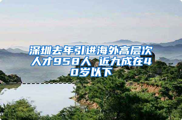 深圳去年引进海外高层次人才958人 近九成在40岁以下