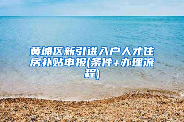 黄埔区新引进入户人才住房补贴申报(条件+办理流程)