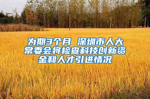 为期3个月 深圳市人大常委会将检查科技创新资金和人才引进情况