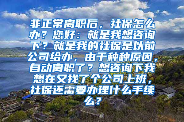 非正常离职后，社保怎么办？您好：就是我想咨询下？就是我的社保是以前公司给办，由于种种原因，自动离职了？想咨询下我想在又找了个公司上班，社保还需要办理什么手续么？