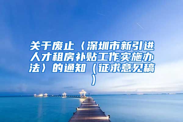 关于废止〈深圳市新引进人才租房补贴工作实施办法〉的通知（征求意见稿）