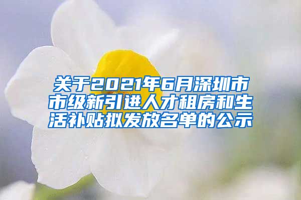 关于2021年6月深圳市市级新引进人才租房和生活补贴拟发放名单的公示