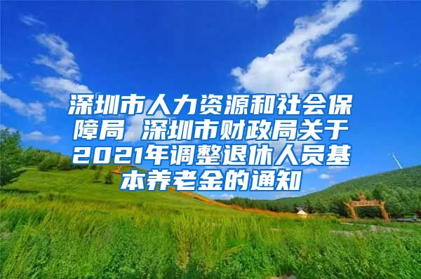 深圳市人力资源和社会保障局 深圳市财政局关于2021年调整退休人员基本养老金的通知