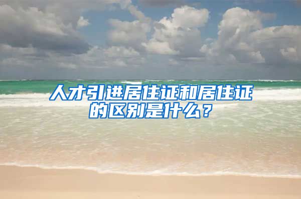 人才引进居住证和居住证的区别是什么？