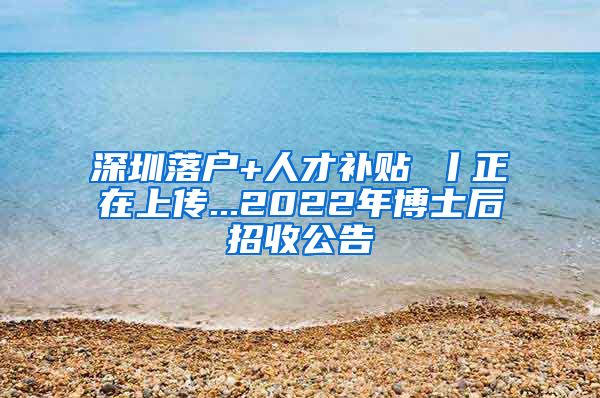 深圳落户+人才补贴 丨正在上传...2022年博士后招收公告