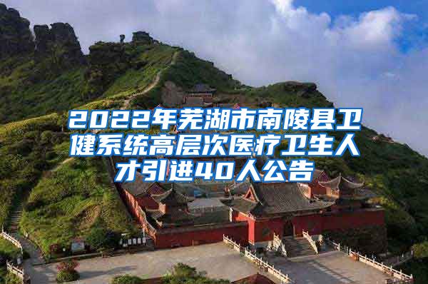 2022年芜湖市南陵县卫健系统高层次医疗卫生人才引进40人公告