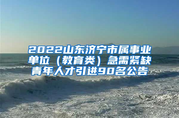 2022山东济宁市属事业单位（教育类）急需紧缺青年人才引进90名公告