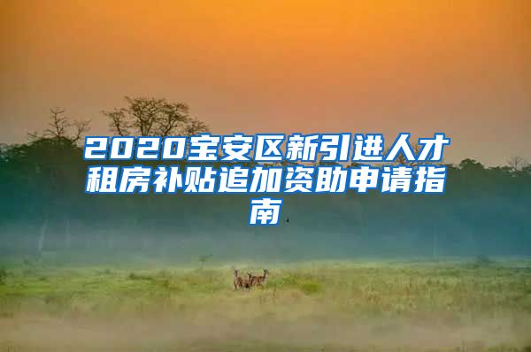 2020宝安区新引进人才租房补贴追加资助申请指南