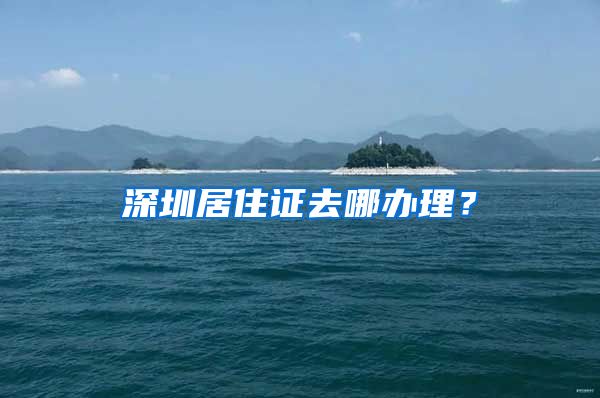 深圳居住证去哪办理？