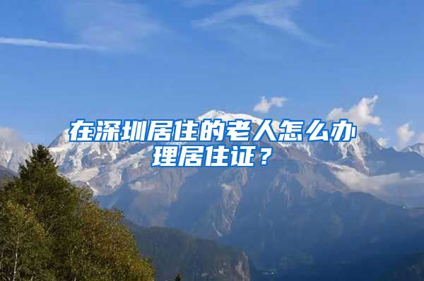 在深圳居住的老人怎么办理居住证？