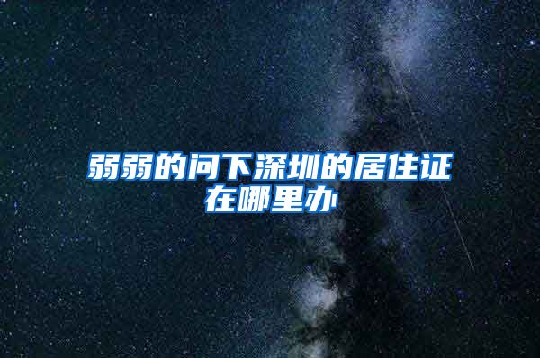 弱弱的问下深圳的居住证在哪里办