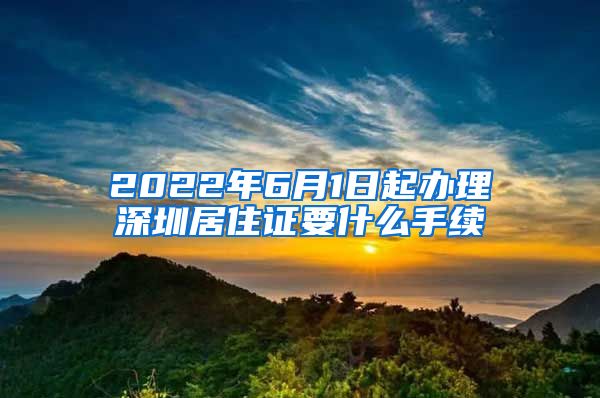 2022年6月1日起办理深圳居住证要什么手续