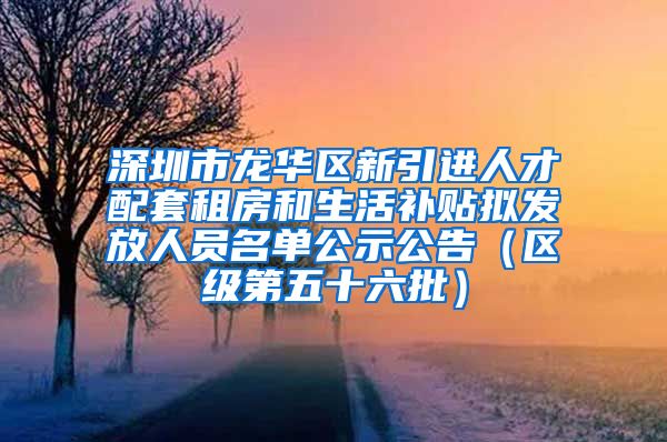 深圳市龙华区新引进人才配套租房和生活补贴拟发放人员名单公示公告（区级第五十六批）