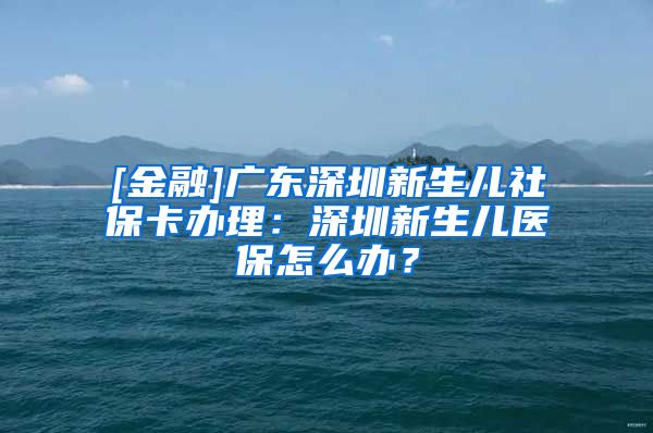 [金融]广东深圳新生儿社保卡办理：深圳新生儿医保怎么办？