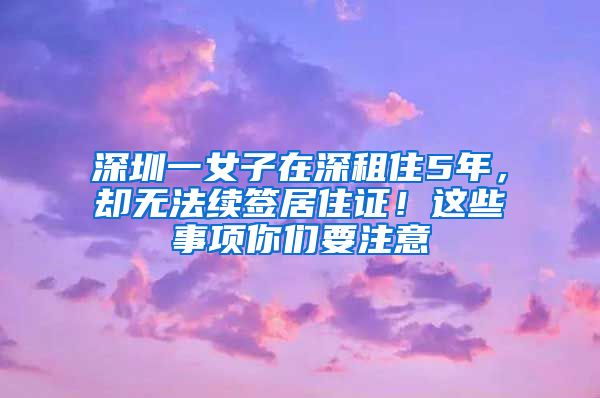 深圳一女子在深租住5年，却无法续签居住证！这些事项你们要注意