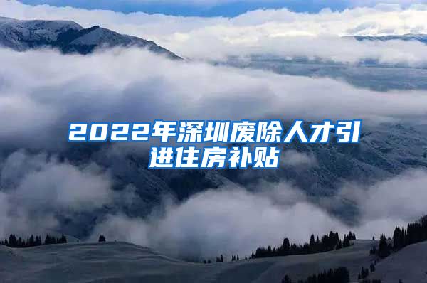 2022年深圳废除人才引进住房补贴