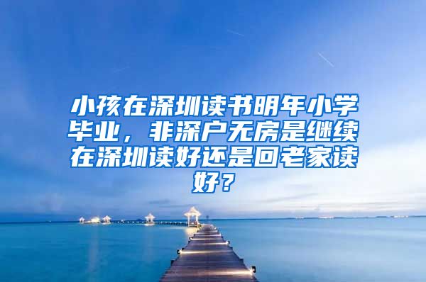 小孩在深圳读书明年小学毕业，非深户无房是继续在深圳读好还是回老家读好？