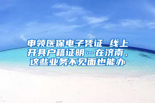 申领医保电子凭证 线上开具户籍证明…在济南，这些业务不见面也能办