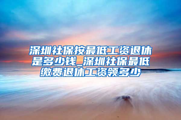 深圳社保按最低工资退休是多少钱_深圳社保最低缴费退休工资领多少