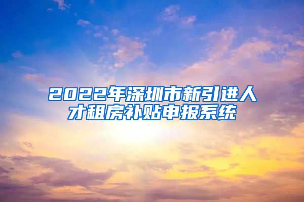 2022年深圳市新引进人才租房补贴申报系统