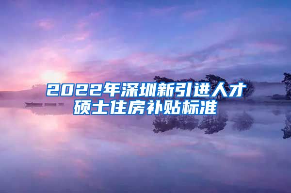 2022年深圳新引进人才硕士住房补贴标准