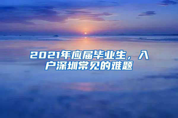 2021年应届毕业生，入户深圳常见的难题