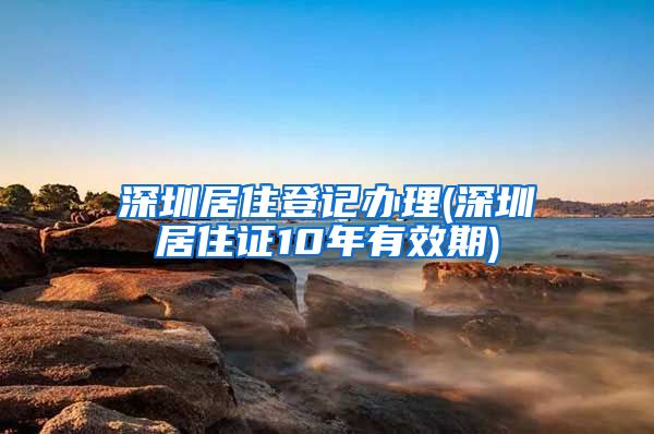 深圳居住登记办理(深圳居住证10年有效期)