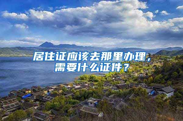 居住证应该去那里办理，需要什么证件？