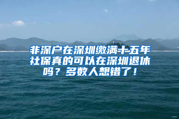 非深户在深圳缴满十五年社保真的可以在深圳退休吗？多数人想错了！