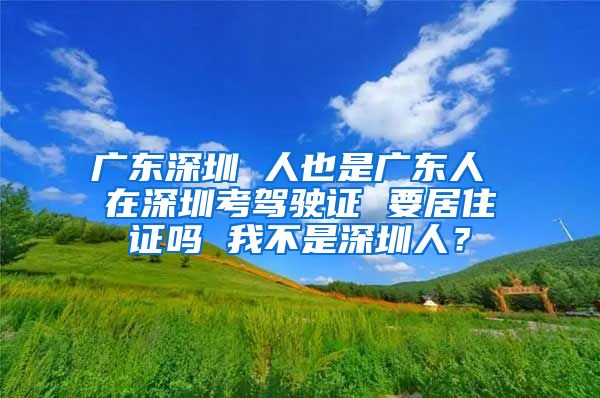 广东深圳 人也是广东人 在深圳考驾驶证 要居住证吗 我不是深圳人？