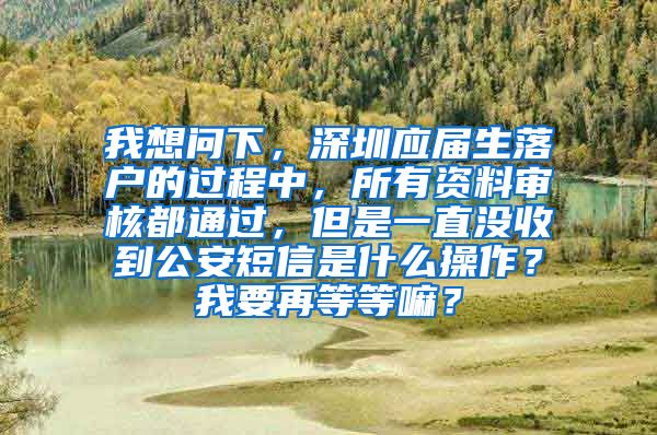 我想问下，深圳应届生落户的过程中，所有资料审核都通过，但是一直没收到公安短信是什么操作？我要再等等嘛？