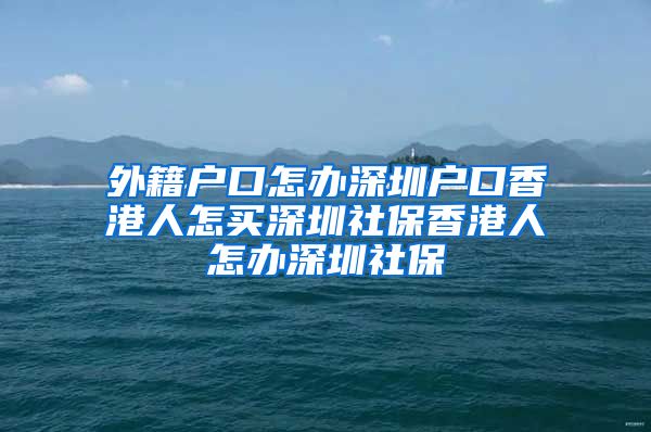 外籍户口怎办深圳户口香港人怎买深圳社保香港人怎办深圳社保